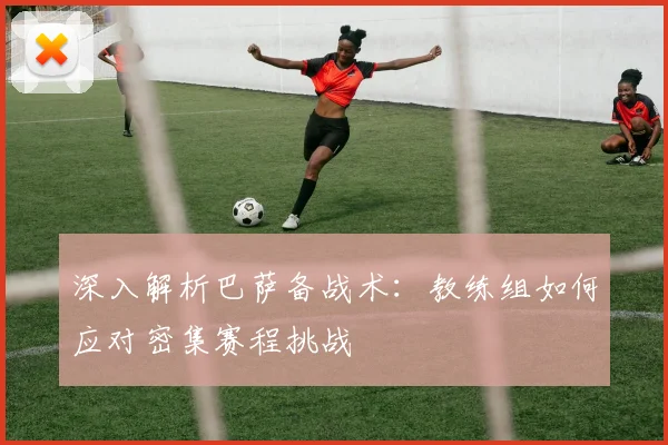 深入解析巴萨备战术：教练组如何应对密集赛程挑战