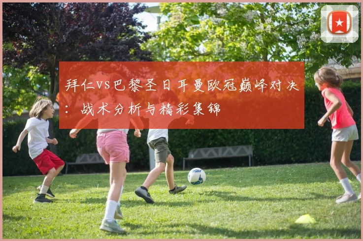 拜仁vs巴黎圣日耳曼欧冠巅峰对决:战术分析与精彩集锦
