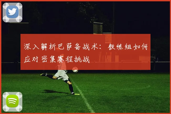 深入解析巴萨备战术：教练组如何应对密集赛程挑战
