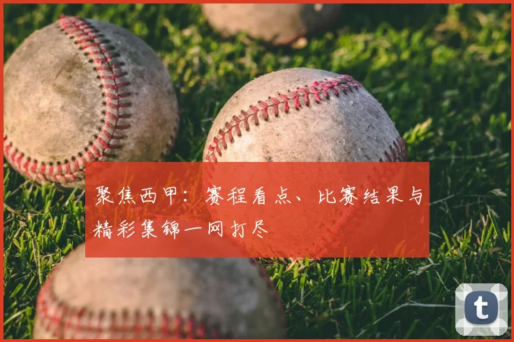 聚焦西甲：赛程看点、比赛结果与精彩集锦一网打尽