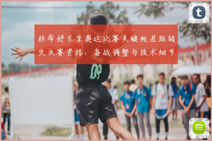 林希妤东京奥运比赛关键轮差距错失决赛资格，备战调整与技术细节成关注点