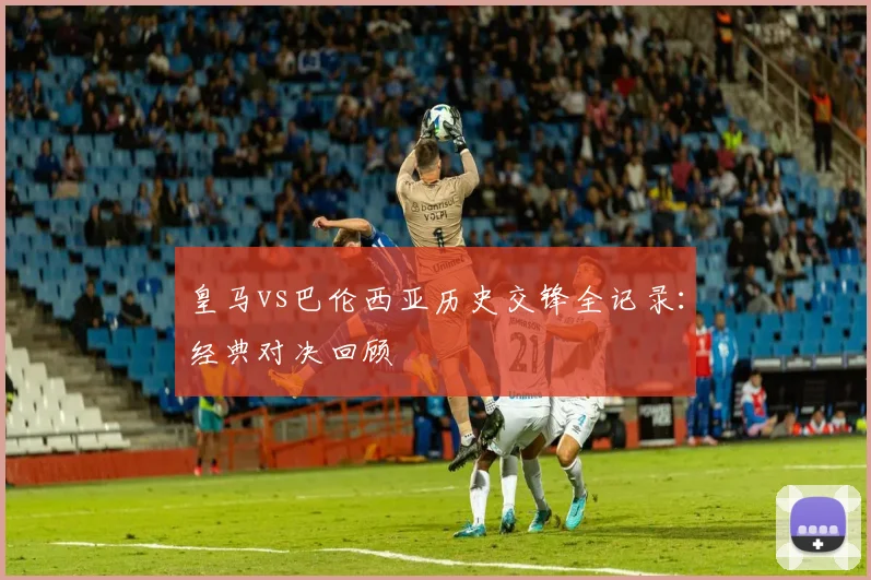 皇马vs巴伦西亚历史交锋全记录：经典对决回顾