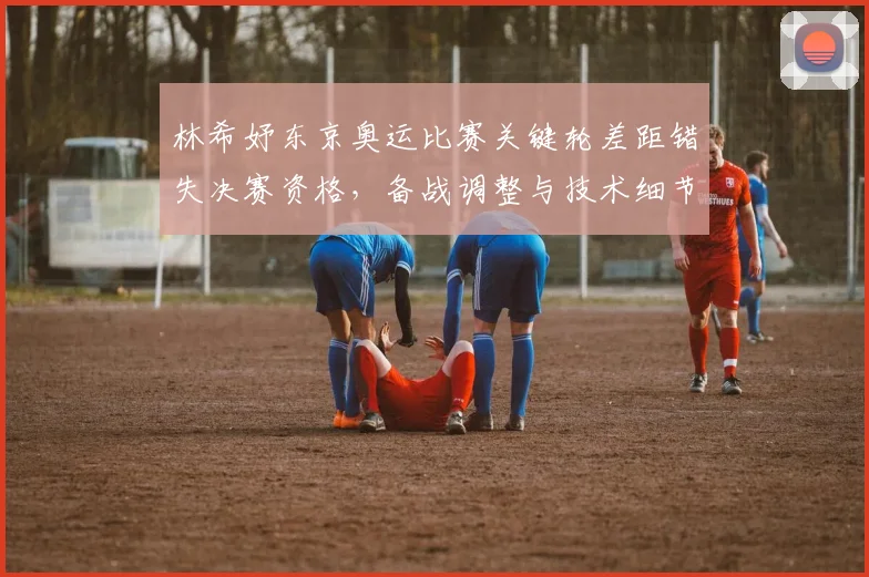 林希妤东京奥运比赛关键轮差距错失决赛资格，备战调整与技术细节成关注点