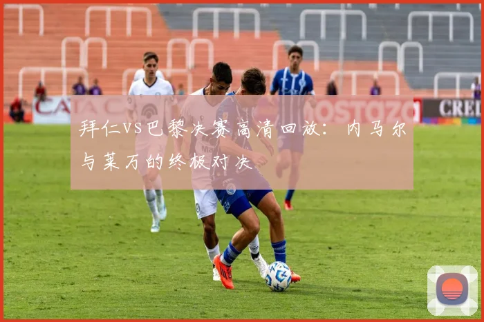 拜仁vs巴黎决赛高清回放：内马尔与莱万的终极对决