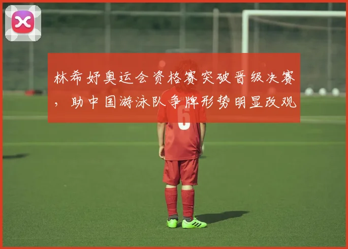 林希妤奥运会资格赛突破晋级决赛，助中国游泳队争牌形势明显改观