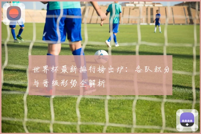 世界杯最新排行榜出炉：各队积分与晋级形势全解析