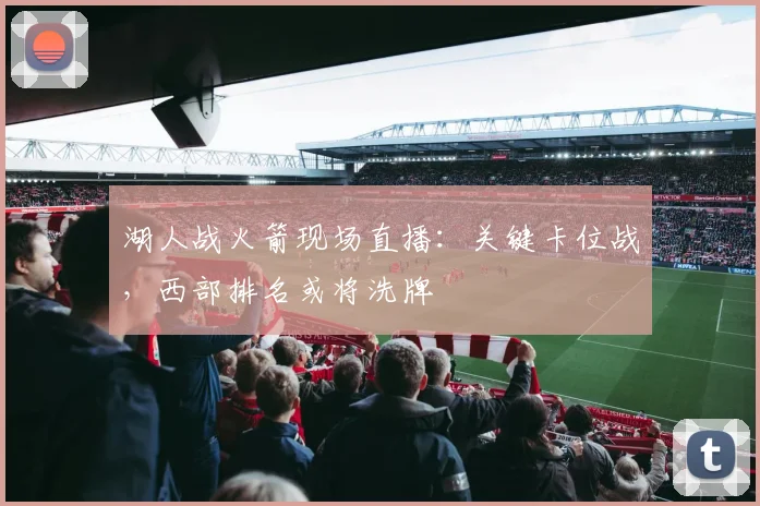 湖人战火箭现场直播：关键卡位战，西部排名或将洗牌