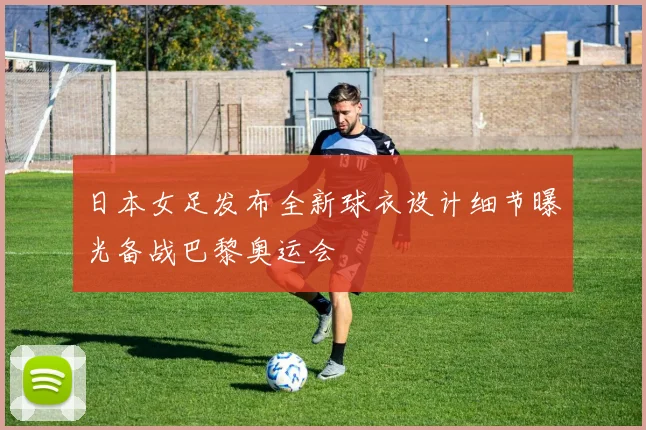 日本女足发布全新球衣设计细节曝光备战巴黎奥运会
