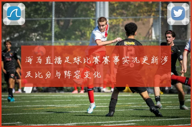 海马直播足球比赛赛事实况更新涉及比分与阵容变化