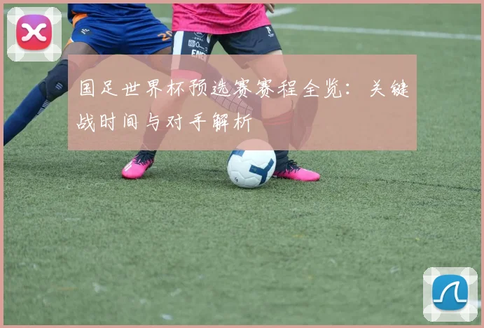 国足世界杯预选赛赛程全览：关键战时间与对手解析