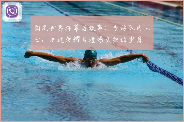 国足世界杯幕后故事：专访队内人士，讲述荣耀与遗憾交织的岁月