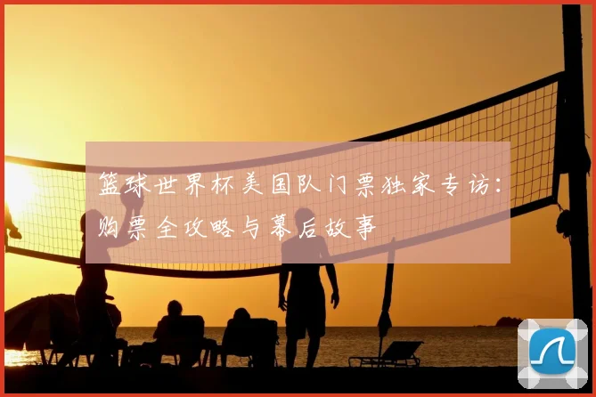 篮球世界杯美国队门票独家专访:购票全攻略与幕后故事