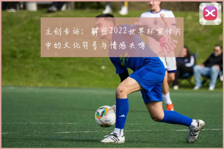 主创专访：解密2022世界杯宣传片中的文化符号与情感共鸣