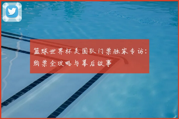 篮球世界杯美国队门票独家专访:购票全攻略与幕后故事