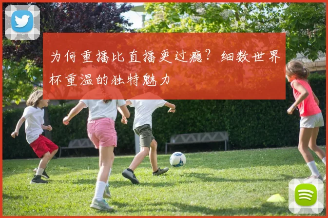 为何重播比直播更过瘾？细数世界杯重温的独特魅力