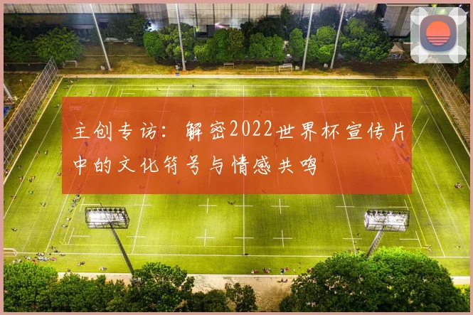 主创专访：解密2022世界杯宣传片中的文化符号与情感共鸣