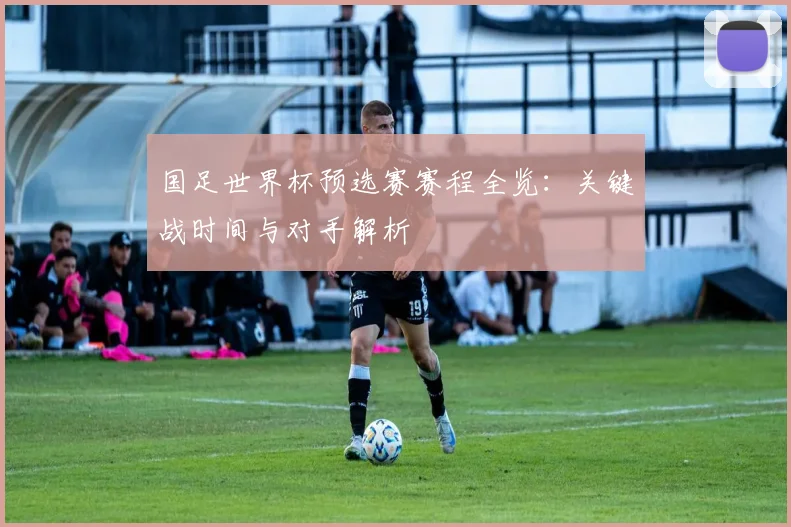 国足世界杯预选赛赛程全览：关键战时间与对手解析