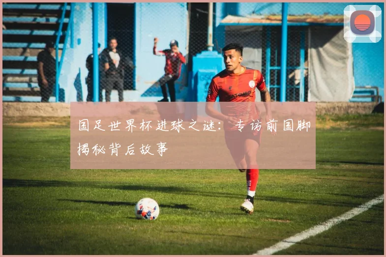 国足世界杯进球之谜：专访前国脚揭秘背后故事