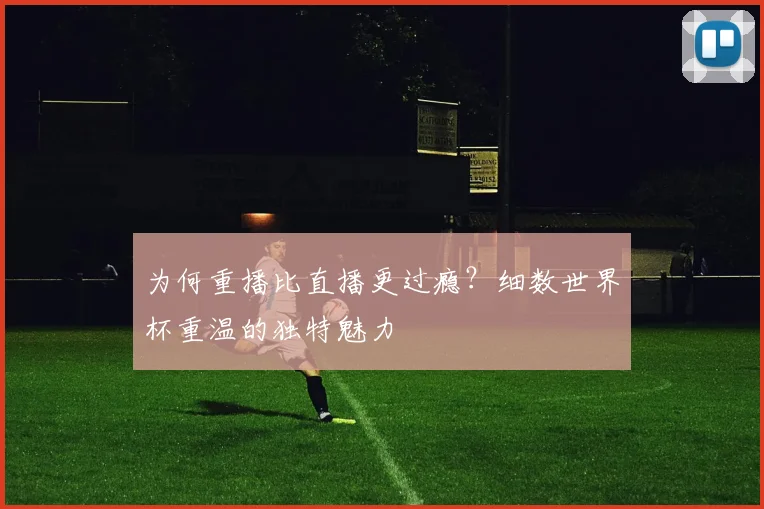 为何重播比直播更过瘾？细数世界杯重温的独特魅力